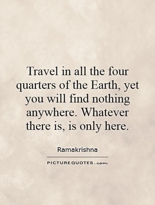 Travel in all the four quarters of the Earth, yet you will find nothing anywhere. Whatever there is, is only here Picture Quote #1