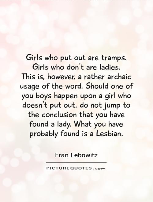 Girls who put out are tramps. Girls who don't are ladies.  This is, however, a rather archaic usage of the word. Should one of you boys happen upon a girl who doesn't put out, do not jump to the conclusion that you have found a lady. What you have probably found is a Lesbian Picture Quote #1