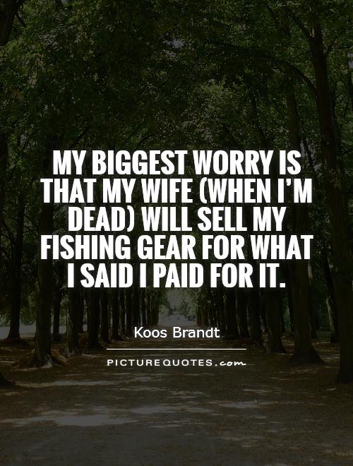 My biggest worry is that my wife (when I'm dead) will sell my fishing gear for what I said I paid for it Picture Quote #1
