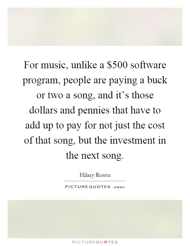 For music, unlike a $500 software program, people are paying a buck or two a song, and it’s those dollars and pennies that have to add up to pay for not just the cost of that song, but the investment in the next song Picture Quote #1
