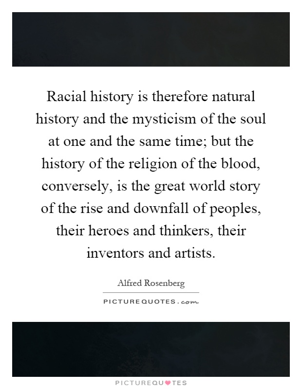 Racial history is therefore natural history and the mysticism of the soul at one and the same time; but the history of the religion of the blood, conversely, is the great world story of the rise and downfall of peoples, their heroes and thinkers, their inventors and artists Picture Quote #1