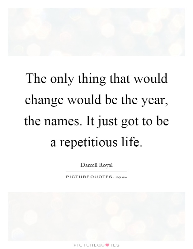 The only thing that would change would be the year, the names. It just got to be a repetitious life Picture Quote #1