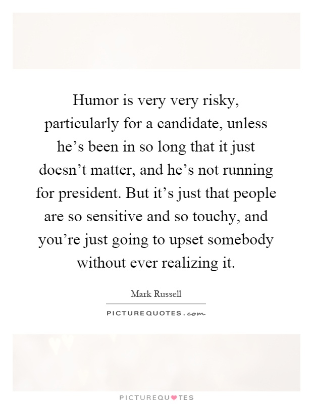Humor is very very risky, particularly for a candidate, unless he’s been in so long that it just doesn’t matter, and he’s not running for president. But it’s just that people are so sensitive and so touchy, and you’re just going to upset somebody without ever realizing it Picture Quote #1