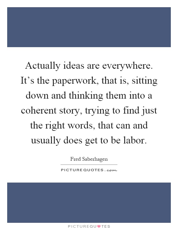 Actually ideas are everywhere. It’s the paperwork, that is, sitting down and thinking them into a coherent story, trying to find just the right words, that can and usually does get to be labor Picture Quote #1
