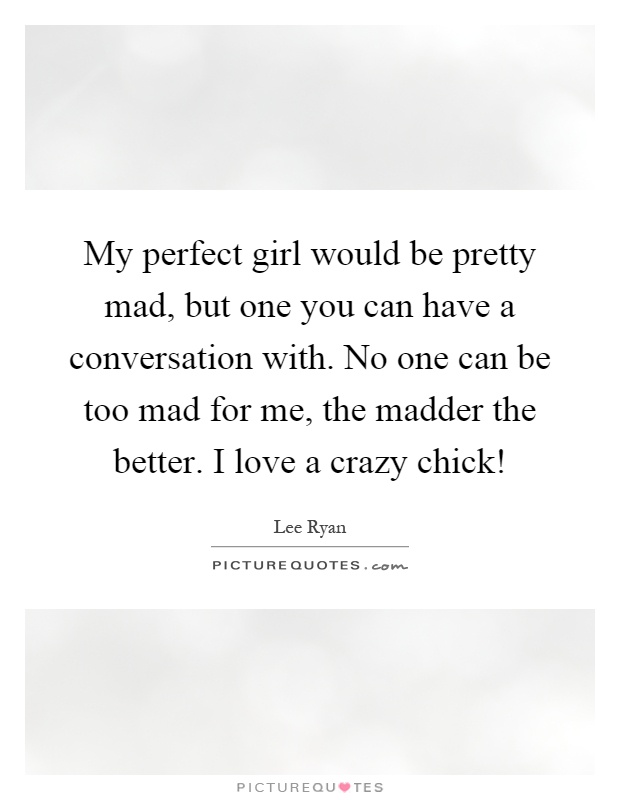 My perfect girl would be pretty mad, but one you can have a conversation with. No one can be too mad for me, the madder the better. I love a crazy chick! Picture Quote #1