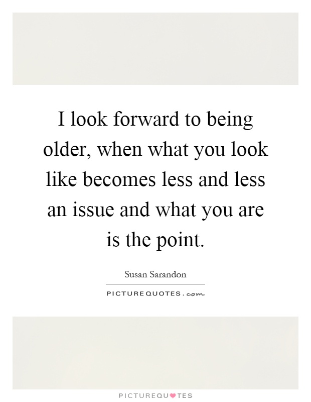 I look forward to being older, when what you look like becomes less and less an issue and what you are is the point Picture Quote #1