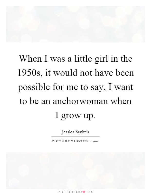When I was a little girl in the 1950s, it would not have been possible for me to say, I want to be an anchorwoman when I grow up Picture Quote #1