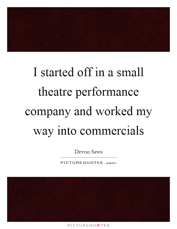 I started off in a small theatre performance company and worked my way into commercials Picture Quote #1
