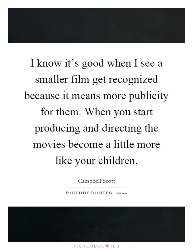 I know it’s good when I see a smaller film get recognized because it means more publicity for them. When you start producing and directing the movies become a little more like your children Picture Quote #1