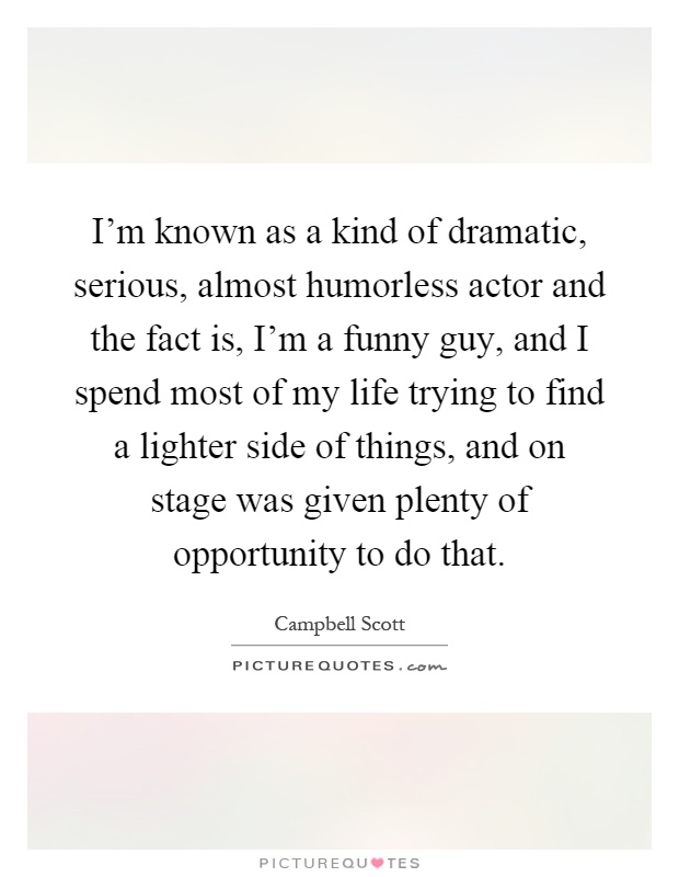 I’m known as a kind of dramatic, serious, almost humorless actor and the fact is, I’m a funny guy, and I spend most of my life trying to find a lighter side of things, and on stage was given plenty of opportunity to do that Picture Quote #1