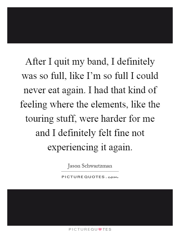 After I quit my band, I definitely was so full, like I’m so full I could never eat again. I had that kind of feeling where the elements, like the touring stuff, were harder for me and I definitely felt fine not experiencing it again Picture Quote #1