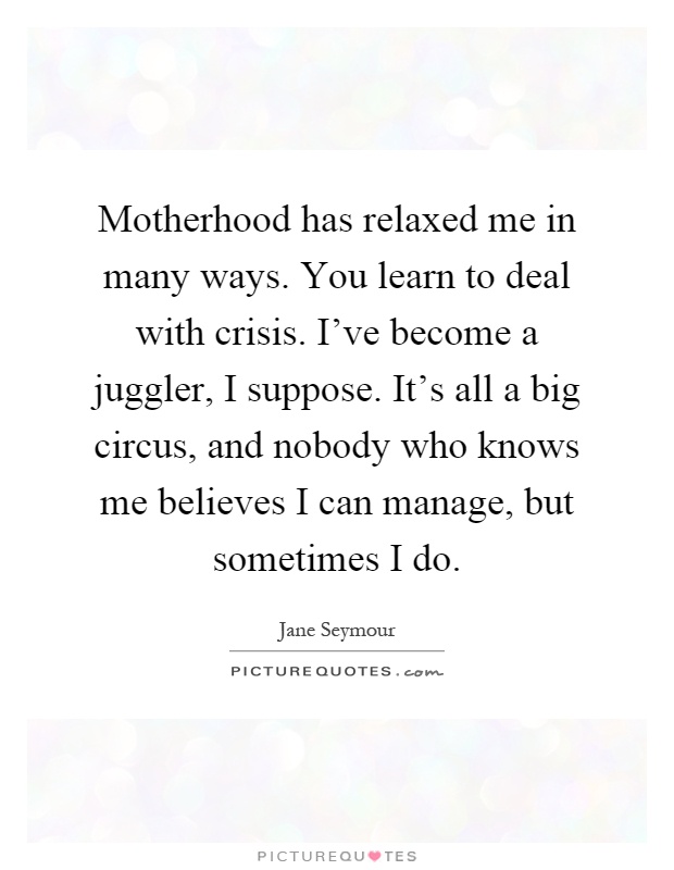 Motherhood has relaxed me in many ways. You learn to deal with crisis. I’ve become a juggler, I suppose. It’s all a big circus, and nobody who knows me believes I can manage, but sometimes I do Picture Quote #1