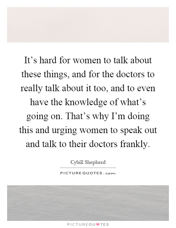 It’s hard for women to talk about these things, and for the doctors to really talk about it too, and to even have the knowledge of what’s going on. That’s why I’m doing this and urging women to speak out and talk to their doctors frankly Picture Quote #1