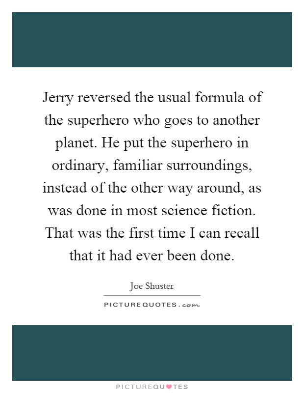 Jerry reversed the usual formula of the superhero who goes to another planet. He put the superhero in ordinary, familiar surroundings, instead of the other way around, as was done in most science fiction. That was the first time I can recall that it had ever been done Picture Quote #1