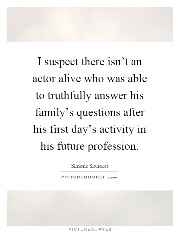 I suspect there isn't an actor alive who was able to truthfully answer his family's questions after his first day's activity in his future profession Picture Quote #1