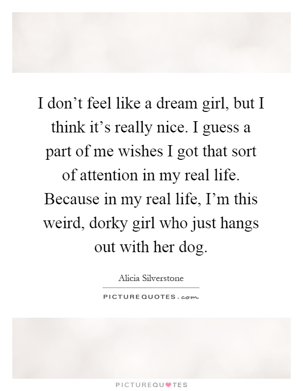 I don’t feel like a dream girl, but I think it’s really nice. I guess a part of me wishes I got that sort of attention in my real life. Because in my real life, I’m this weird, dorky girl who just hangs out with her dog Picture Quote #1