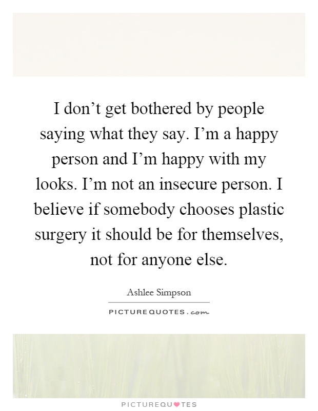 I don’t get bothered by people saying what they say. I’m a happy person and I’m happy with my looks. I’m not an insecure person. I believe if somebody chooses plastic surgery it should be for themselves, not for anyone else Picture Quote #1