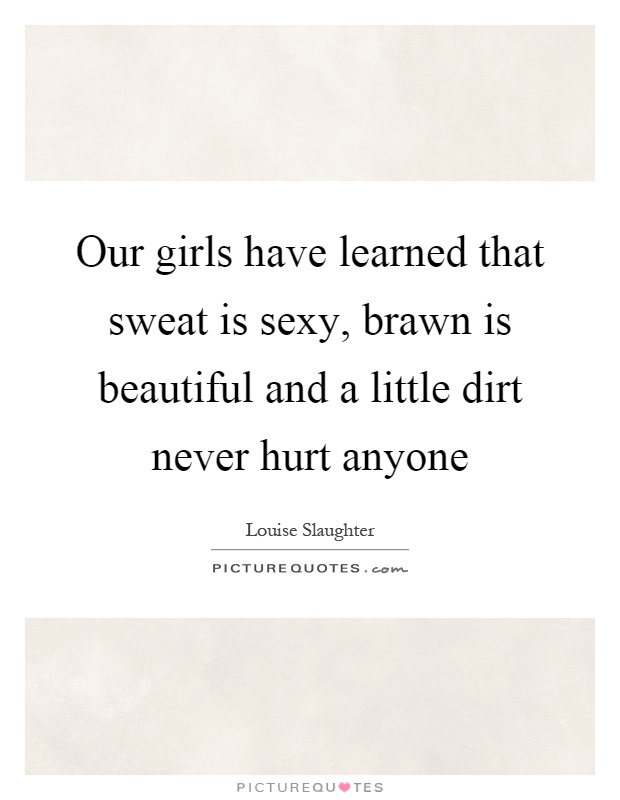Our girls have learned that sweat is sexy, brawn is beautiful and a little dirt never hurt anyone Picture Quote #1