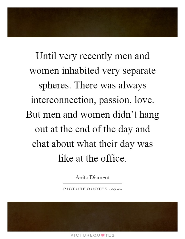 Until very recently men and women inhabited very separate spheres. There was always interconnection, passion, love. But men and women didn’t hang out at the end of the day and chat about what their day was like at the office Picture Quote #1