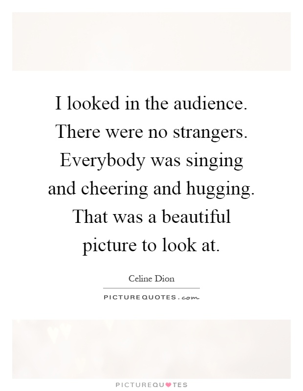 I looked in the audience. There were no strangers. Everybody was singing and cheering and hugging. That was a beautiful picture to look at Picture Quote #1