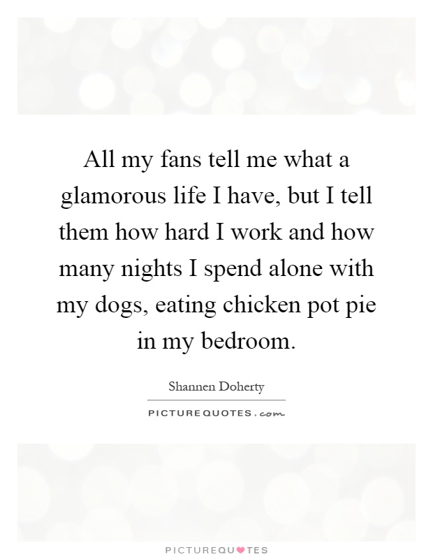 All my fans tell me what a glamorous life I have, but I tell them how hard I work and how many nights I spend alone with my dogs, eating chicken pot pie in my bedroom Picture Quote #1
