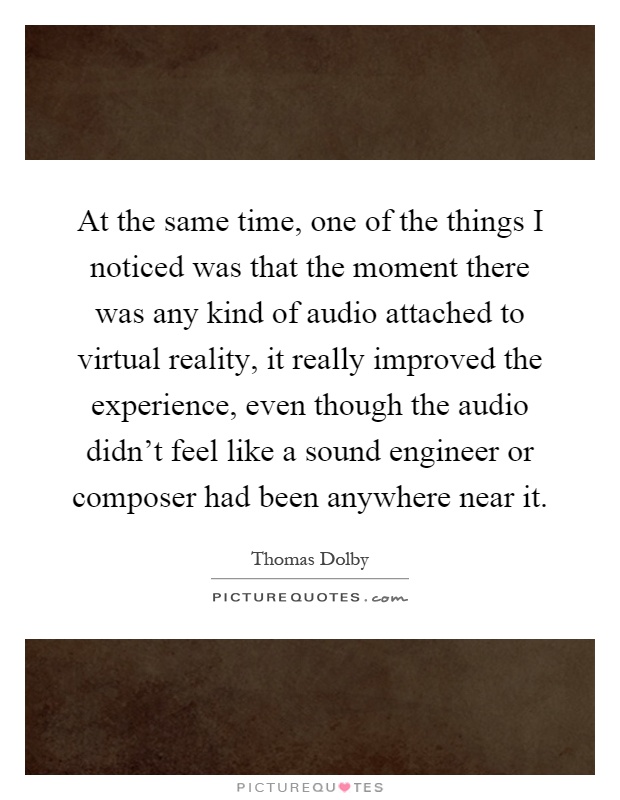 At the same time, one of the things I noticed was that the moment there was any kind of audio attached to virtual reality, it really improved the experience, even though the audio didn’t feel like a sound engineer or composer had been anywhere near it Picture Quote #1