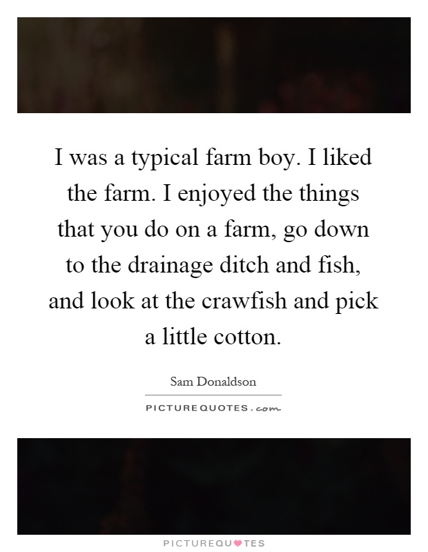 I was a typical farm boy. I liked the farm. I enjoyed the things that you do on a farm, go down to the drainage ditch and fish, and look at the crawfish and pick a little cotton Picture Quote #1