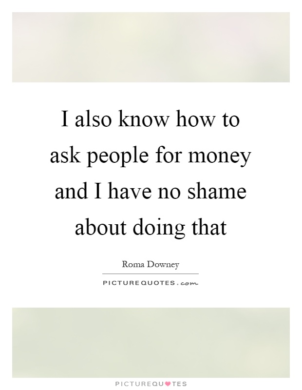 I also know how to ask people for money and I have no shame about doing that Picture Quote #1