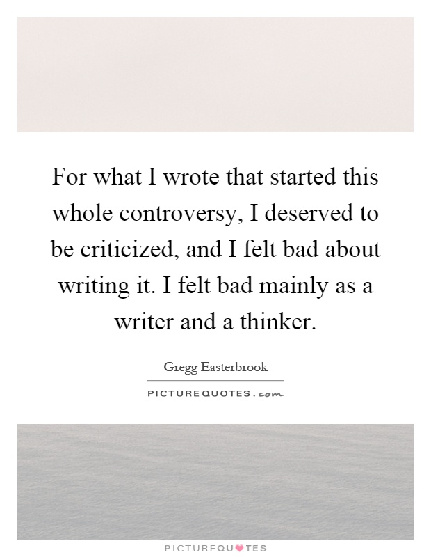 For what I wrote that started this whole controversy, I deserved to be criticized, and I felt bad about writing it. I felt bad mainly as a writer and a thinker Picture Quote #1