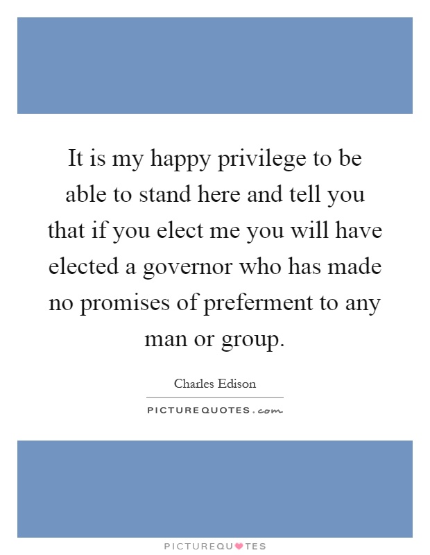 It is my happy privilege to be able to stand here and tell you that if you elect me you will have elected a governor who has made no promises of preferment to any man or group Picture Quote #1