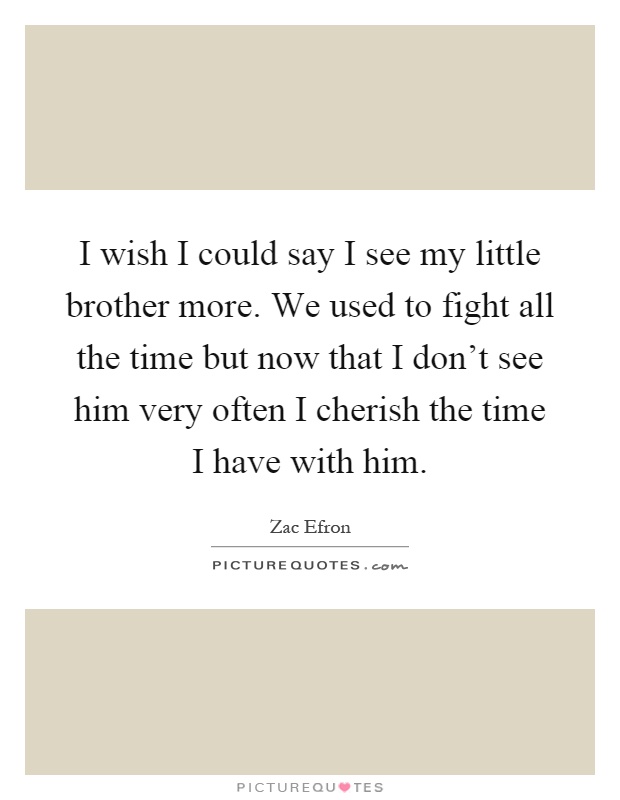 I wish I could say I see my little brother more. We used to fight all the time but now that I don’t see him very often I cherish the time I have with him Picture Quote #1