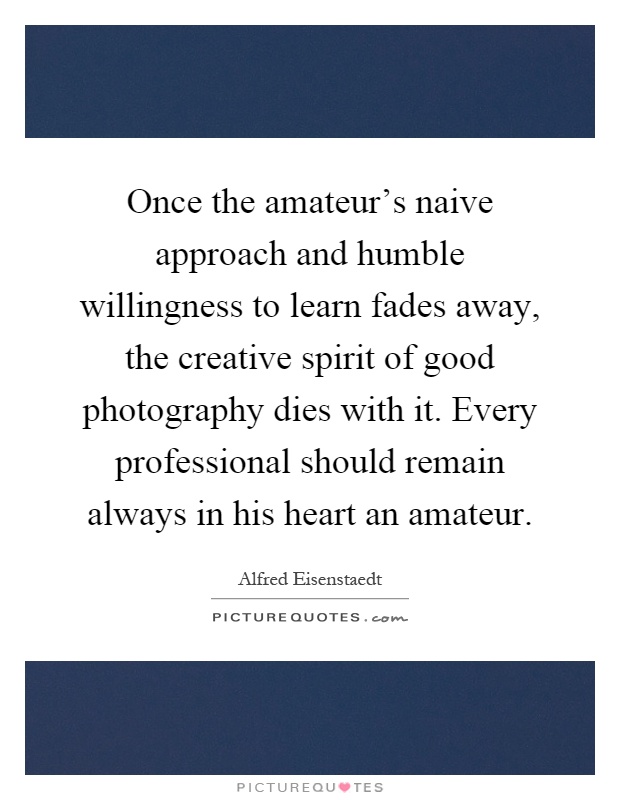 Once the amateur’s naive approach and humble willingness to learn fades away, the creative spirit of good photography dies with it. Every professional should remain always in his heart an amateur Picture Quote #1