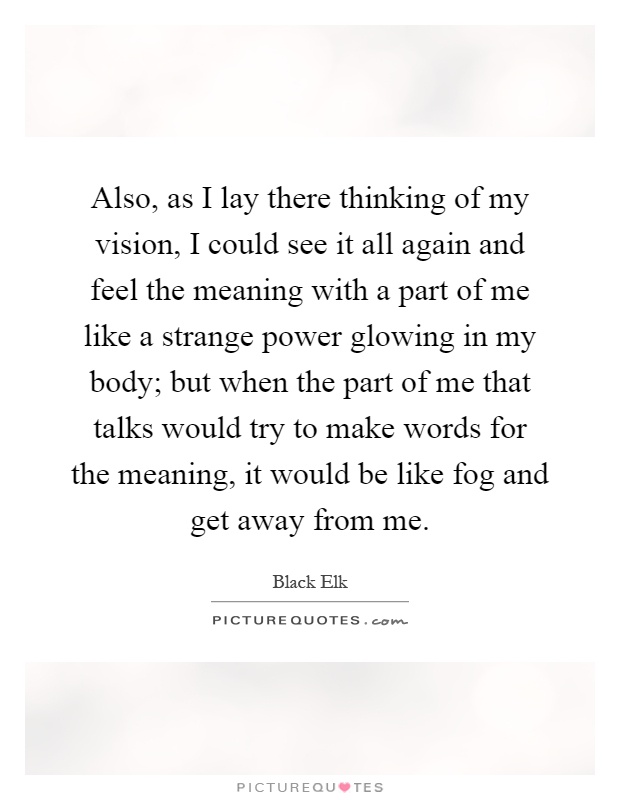 Also, as I lay there thinking of my vision, I could see it all again and feel the meaning with a part of me like a strange power glowing in my body; but when the part of me that talks would try to make words for the meaning, it would be like fog and get away from me Picture Quote #1