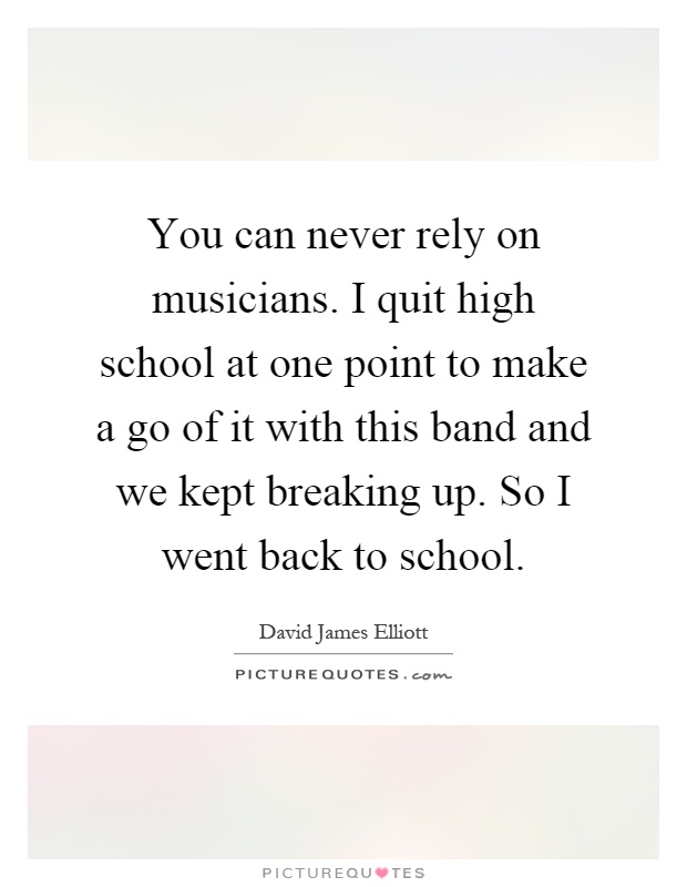 You can never rely on musicians. I quit high school at one point to make a go of it with this band and we kept breaking up. So I went back to school Picture Quote #1