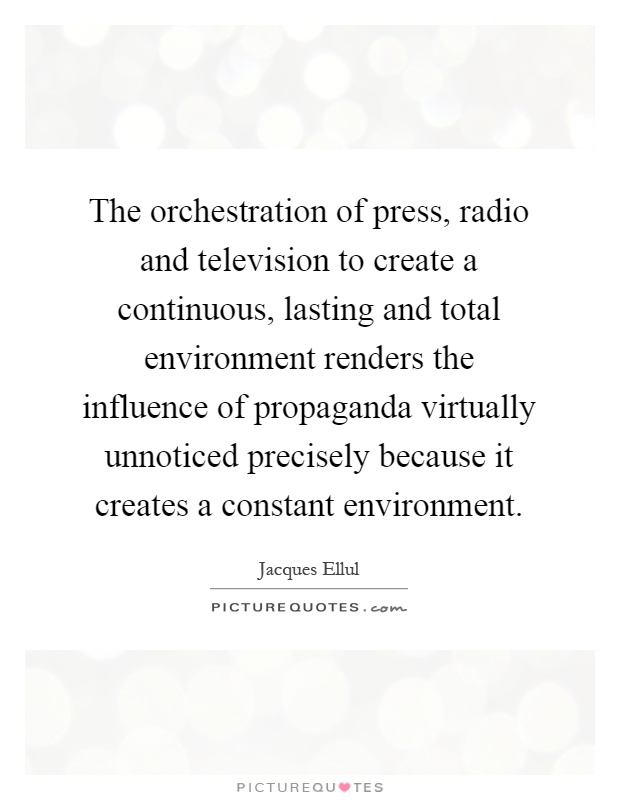 The orchestration of press, radio and television to create a continuous, lasting and total environment renders the influence of propaganda virtually unnoticed precisely because it creates a constant environment Picture Quote #1