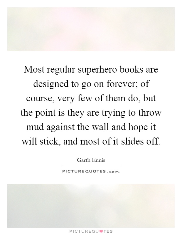 Most regular superhero books are designed to go on forever; of course, very few of them do, but the point is they are trying to throw mud against the wall and hope it will stick, and most of it slides off Picture Quote #1
