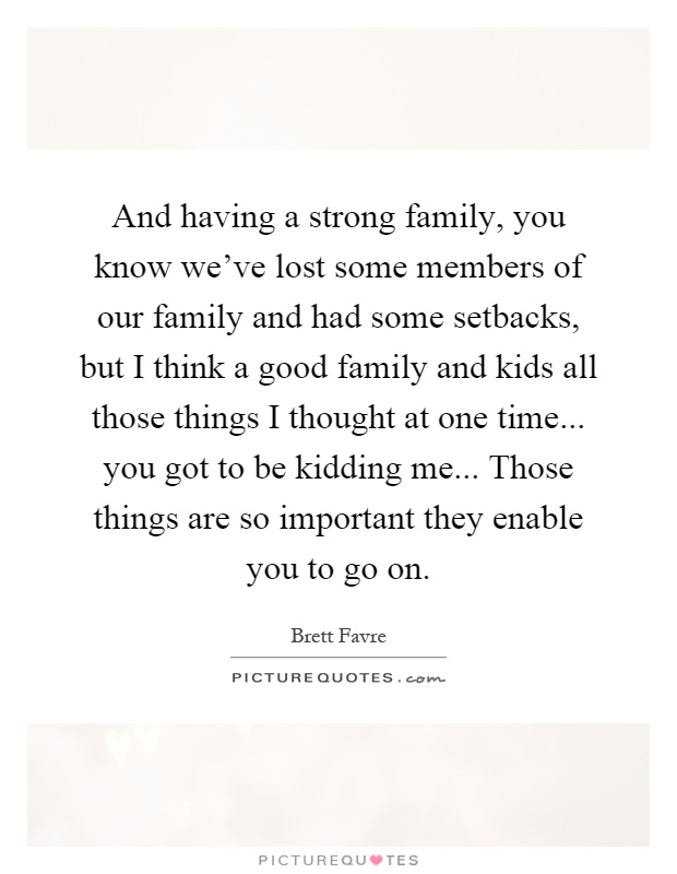 And having a strong family, you know we’ve lost some members of our family and had some setbacks, but I think a good family and kids all those things I thought at one time... you got to be kidding me... Those things are so important they enable you to go on Picture Quote #1