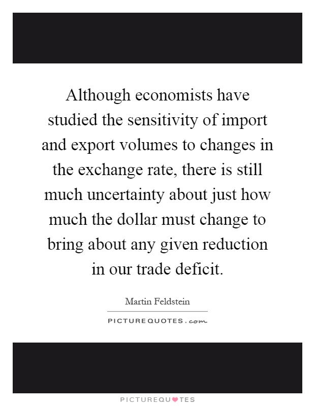 Although economists have studied the sensitivity of import and export volumes to changes in the exchange rate, there is still much uncertainty about just how much the dollar must change to bring about any given reduction in our trade deficit Picture Quote #1