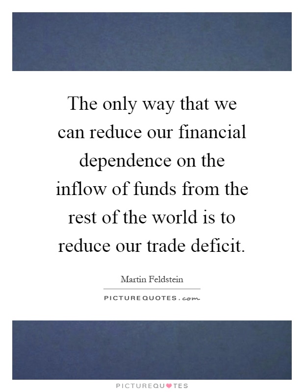 The only way that we can reduce our financial dependence on the inflow of funds from the rest of the world is to reduce our trade deficit Picture Quote #1