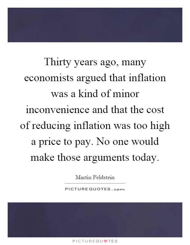 Thirty years ago, many economists argued that inflation was a kind of minor inconvenience and that the cost of reducing inflation was too high a price to pay. No one would make those arguments today Picture Quote #1