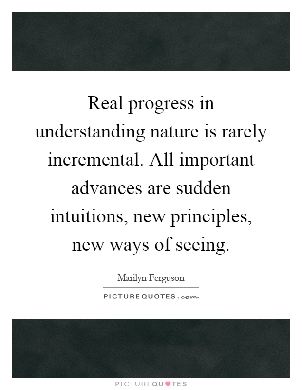 Real progress in understanding nature is rarely incremental. All important advances are sudden intuitions, new principles, new ways of seeing Picture Quote #1