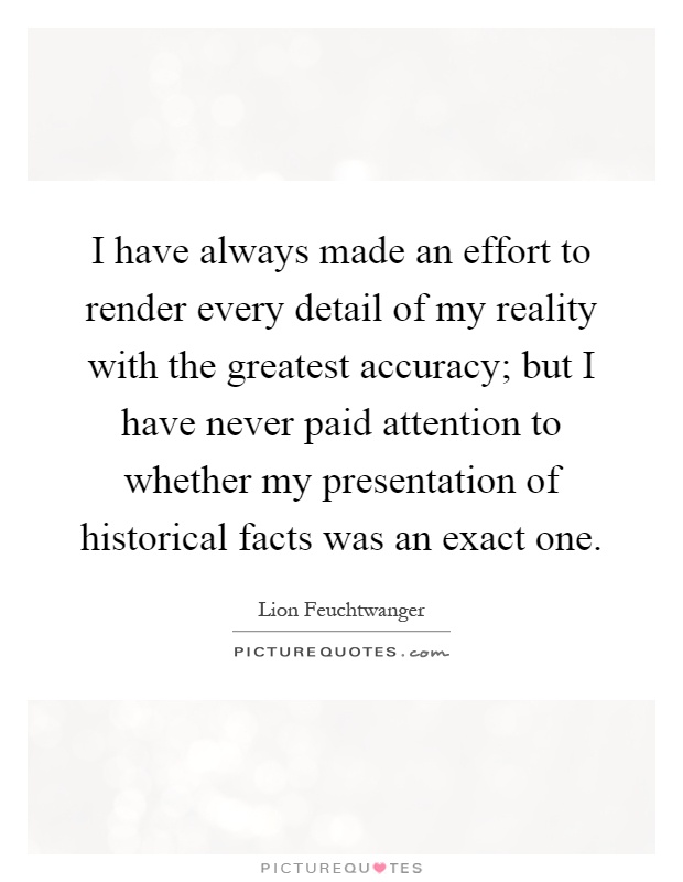 I have always made an effort to render every detail of my reality with the greatest accuracy; but I have never paid attention to whether my presentation of historical facts was an exact one Picture Quote #1