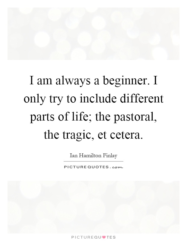I am always a beginner. I only try to include different parts of life; the pastoral, the tragic, et cetera Picture Quote #1
