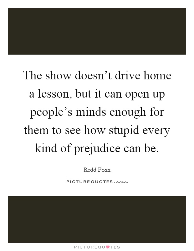 The show doesn’t drive home a lesson, but it can open up people’s minds enough for them to see how stupid every kind of prejudice can be Picture Quote #1