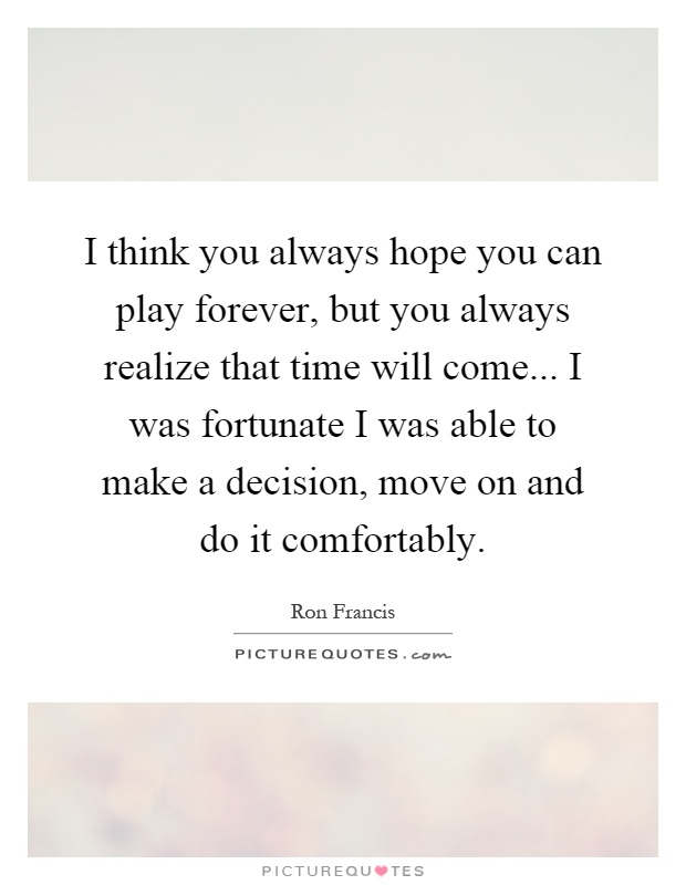 I think you always hope you can play forever, but you always realize that time will come... I was fortunate I was able to make a decision, move on and do it comfortably Picture Quote #1