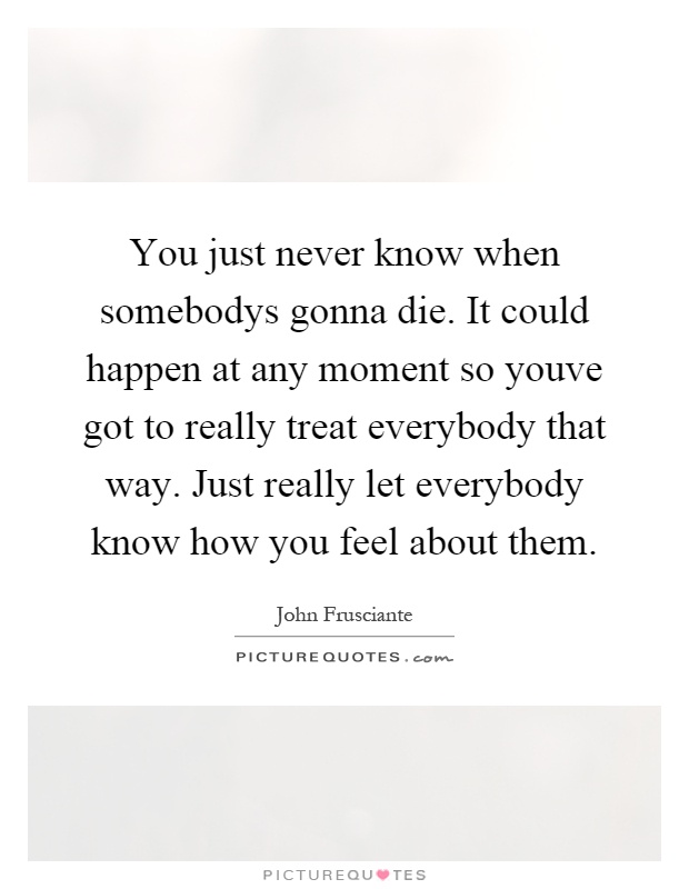You just never know when somebodys gonna die. It could happen at any moment so youve got to really treat everybody that way. Just really let everybody know how you feel about them Picture Quote #1