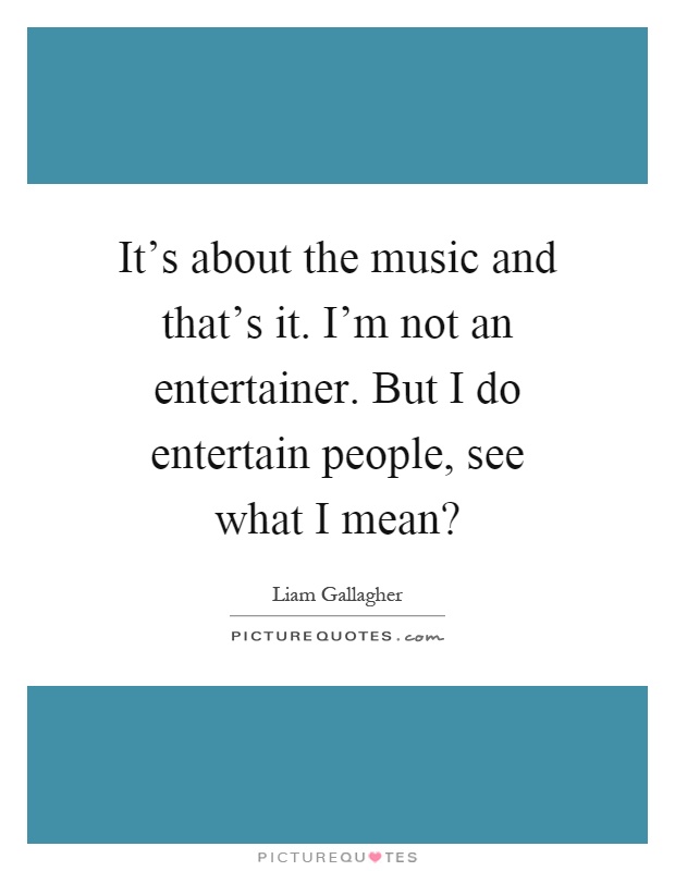 It’s about the music and that’s it. I’m not an entertainer. But I do entertain people, see what I mean? Picture Quote #1