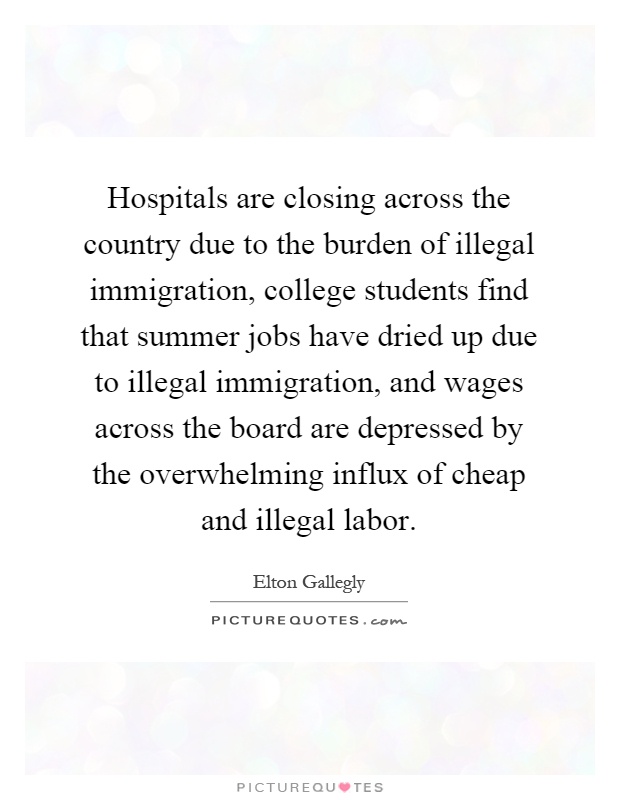 Hospitals are closing across the country due to the burden of illegal immigration, college students find that summer jobs have dried up due to illegal immigration, and wages across the board are depressed by the overwhelming influx of cheap and illegal labor Picture Quote #1