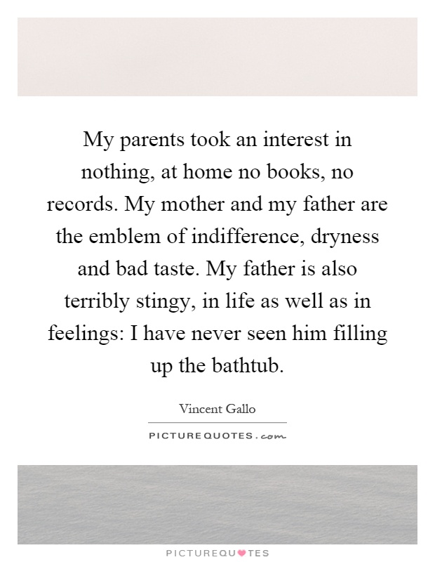 My parents took an interest in nothing, at home no books, no records. My mother and my father are the emblem of indifference, dryness and bad taste. My father is also terribly stingy, in life as well as in feelings: I have never seen him filling up the bathtub Picture Quote #1