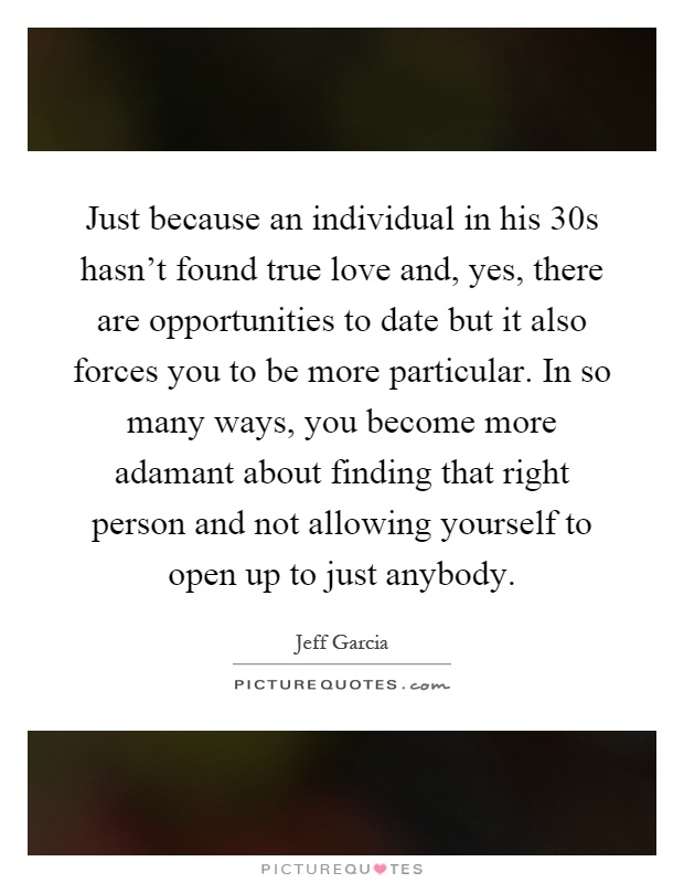Just because an individual in his 30s hasn’t found true love and, yes, there are opportunities to date but it also forces you to be more particular. In so many ways, you become more adamant about finding that right person and not allowing yourself to open up to just anybody Picture Quote #1